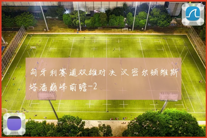 匈牙利赛道双雄对决 汉密尔顿维斯塔潘巅峰前瞻