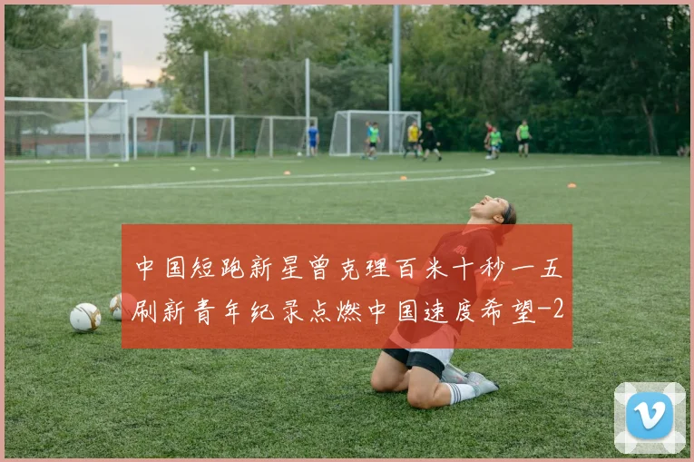 中国短跑新星曾克理百米十秒一五刷新青年纪录点燃中国速度希望