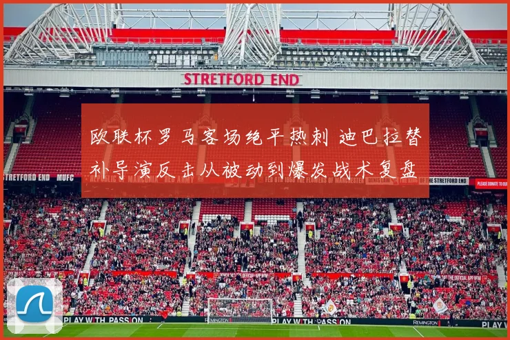 欧联杯罗马客场绝平热刺 迪巴拉替补导演反击从被动到爆发战术复盘