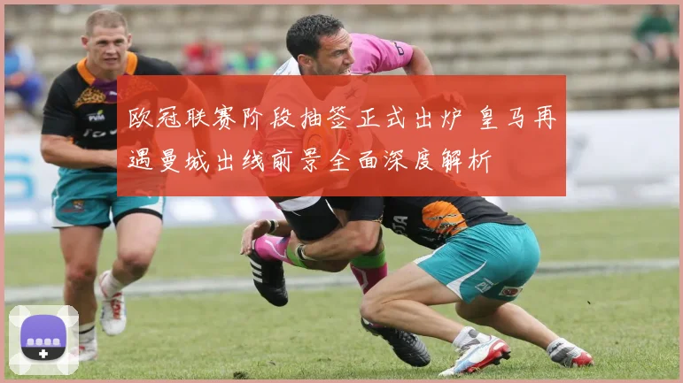 欧冠联赛阶段抽签正式出炉 皇马再遇曼城出线前景全面深度解析