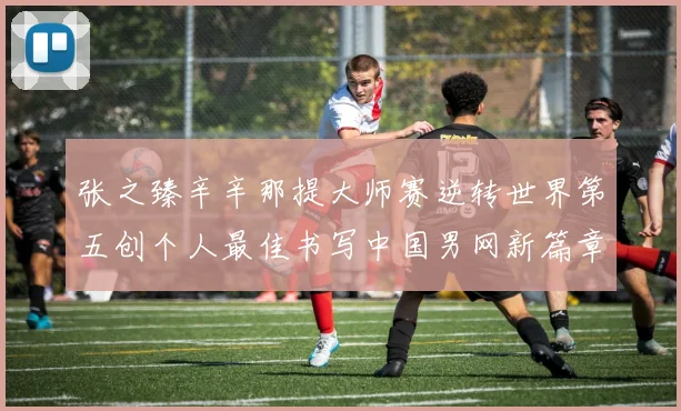 张之臻辛辛那提大师赛逆转世界第五创个人最佳书写中国男网新篇章