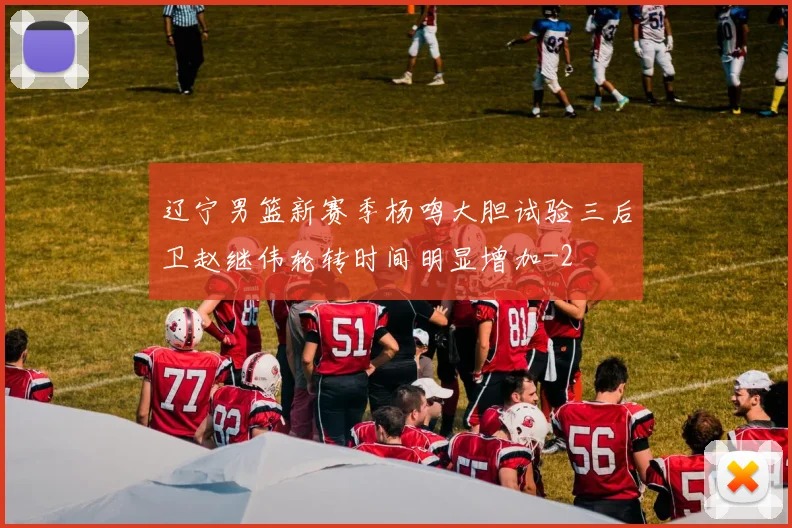 辽宁男篮新赛季杨鸣大胆试验三后卫赵继伟轮转时间明显增加