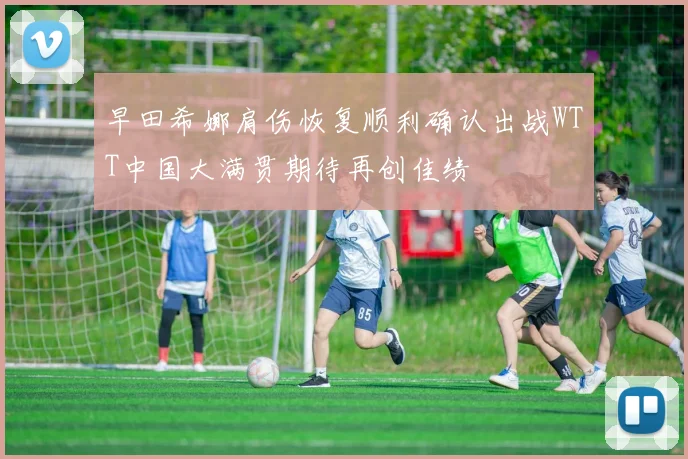 早田希娜肩伤恢复顺利确认出战WTT中国大满贯期待再创佳绩