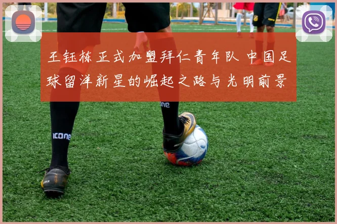 王钰栋正式加盟拜仁青年队 中国足球留洋新星的崛起之路与光明前景分析