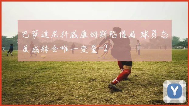 巴萨追尼科威廉姆斯陷僵局 球员态度成转会唯一变量