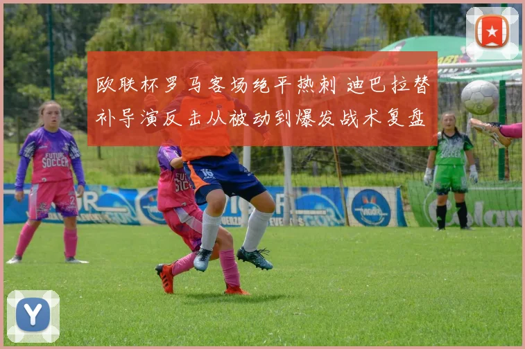 欧联杯罗马客场绝平热刺 迪巴拉替补导演反击从被动到爆发战术复盘