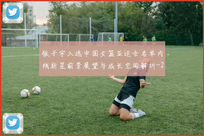 张子宇入选中国女篮亚运会名单内线新星前景展望与成长空间解析