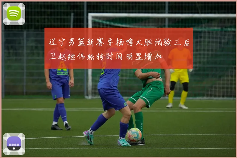 辽宁男篮新赛季杨鸣大胆试验三后卫赵继伟轮转时间明显增加