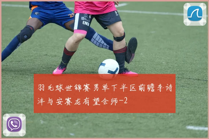 羽毛球世锦赛男单下半区前瞻李诗沣与安赛龙有望会师