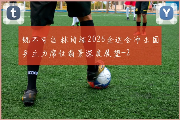 锐不可当 林诗栋2026全运会冲击国乒主力席位前景深度展望