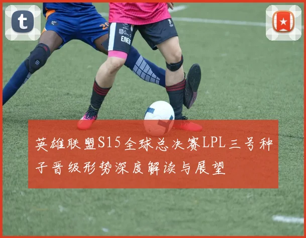 英雄联盟S15全球总决赛LPL三号种子晋级形势深度解读与展望