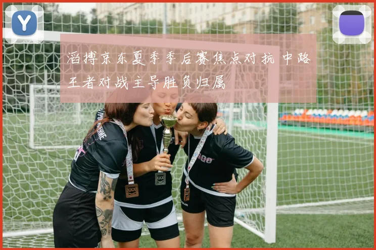 滔搏京东夏季季后赛焦点对抗 中路王者对战主导胜负归属