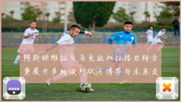 阿斯顿维拉与马竞就加拉格尔转会费展开多轮谈判双方博弈与未来走势深度解析
