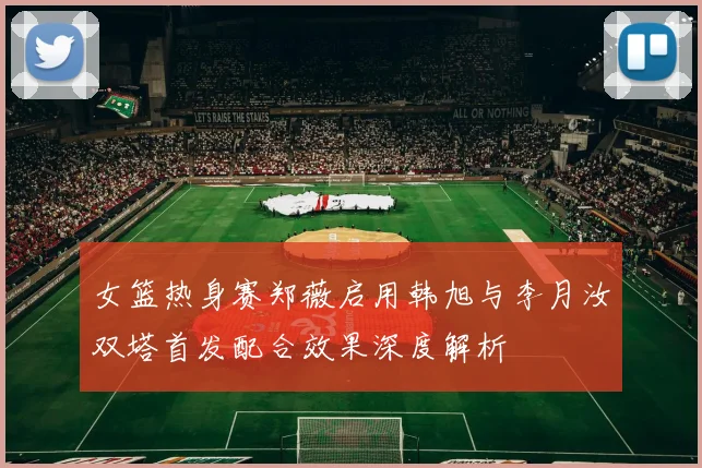 女篮热身赛郑薇启用韩旭与李月汝双塔首发配合效果深度解析
