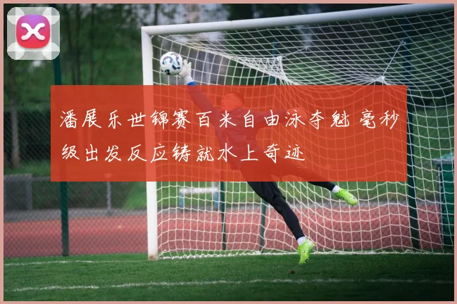 潘展乐世锦赛百米自由泳夺魁 毫秒级出发反应铸就水上奇迹