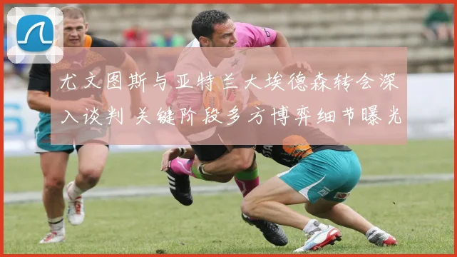 尤文图斯与亚特兰大埃德森转会深入谈判 关键阶段多方博弈细节曝光