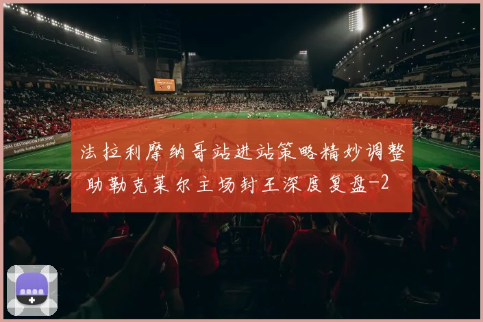 法拉利摩纳哥站进站策略精妙调整 助勒克莱尔主场封王深度复盘