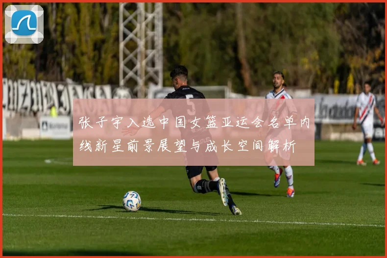 张子宇入选中国女篮亚运会名单内线新星前景展望与成长空间解析