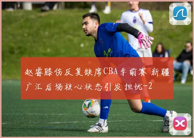 赵睿膝伤反复缺席CBA季前赛 新疆广汇后场核心状态引发担忧