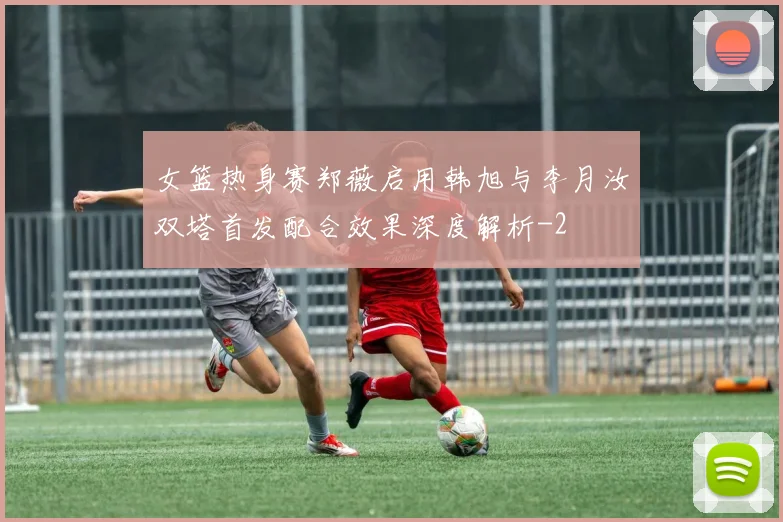 女篮热身赛郑薇启用韩旭与李月汝双塔首发配合效果深度解析