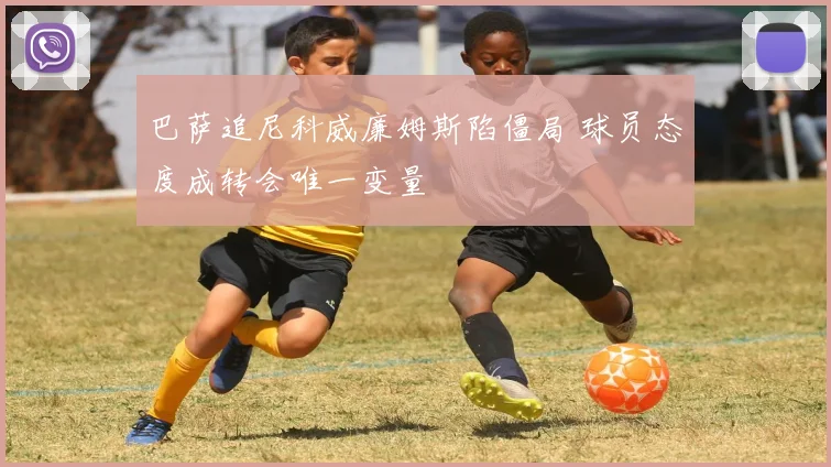 巴萨追尼科威廉姆斯陷僵局 球员态度成转会唯一变量