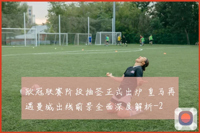 欧冠联赛阶段抽签正式出炉 皇马再遇曼城出线前景全面深度解析
