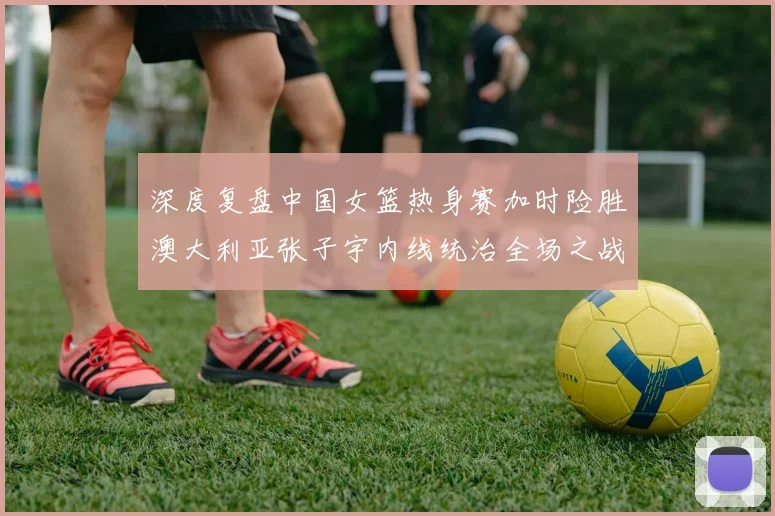 深度复盘中国女篮热身赛加时险胜澳大利亚张子宇内线统治全场之战