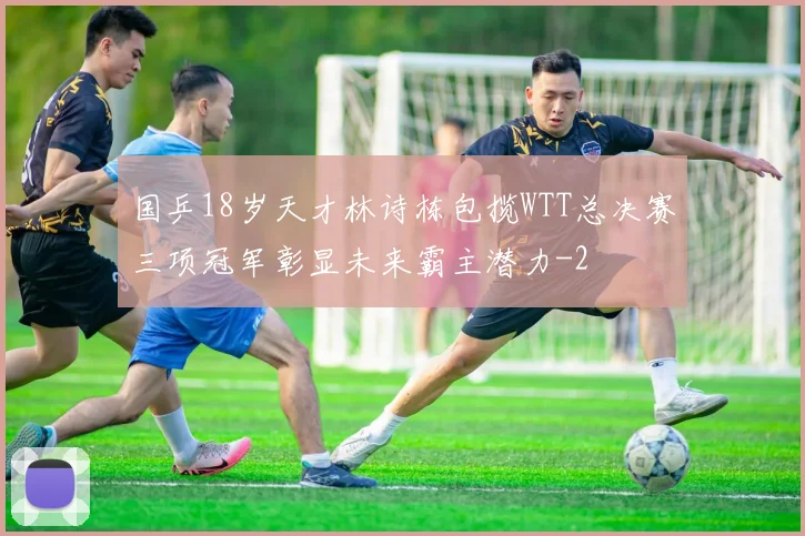 国乒18岁天才林诗栋包揽WTT总决赛三项冠军彰显未来霸主潜力