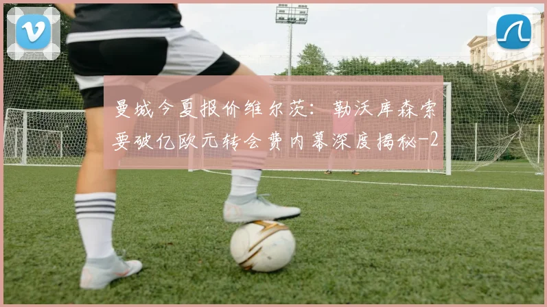 曼城今夏报价维尔茨:勒沃库森索要破亿欧元转会费内幕深度揭秘