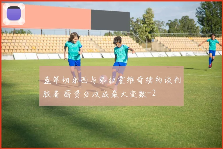 蓝军切尔西与弗拉霍维奇续约谈判胶着 薪资分歧成最大变数