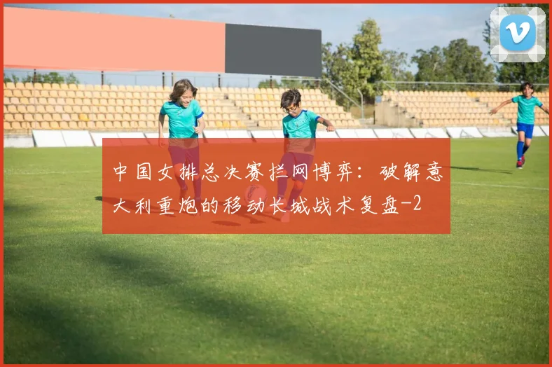 中国女排总决赛拦网博弈：破解意大利重炮的移动长城战术复盘