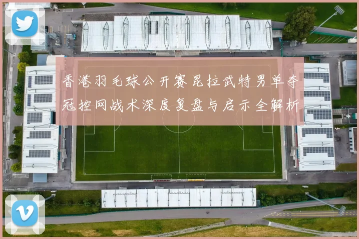 香港羽毛球公开赛昆拉武特男单夺冠控网战术深度复盘与启示全解析
