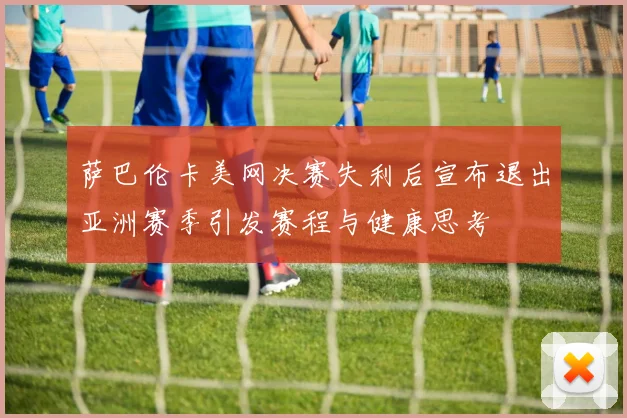 萨巴伦卡美网决赛失利后宣布退出亚洲赛季引发赛程与健康思考
