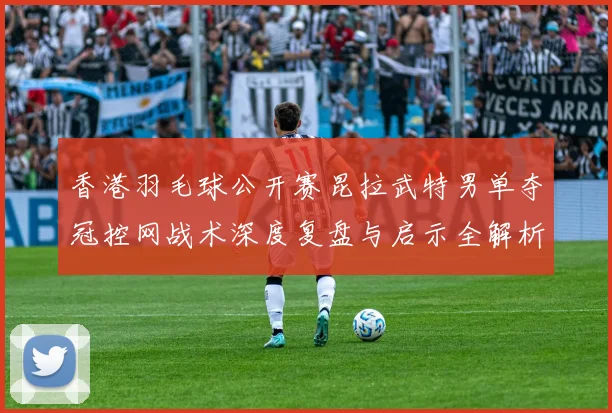 香港羽毛球公开赛昆拉武特男单夺冠控网战术深度复盘与启示全解析