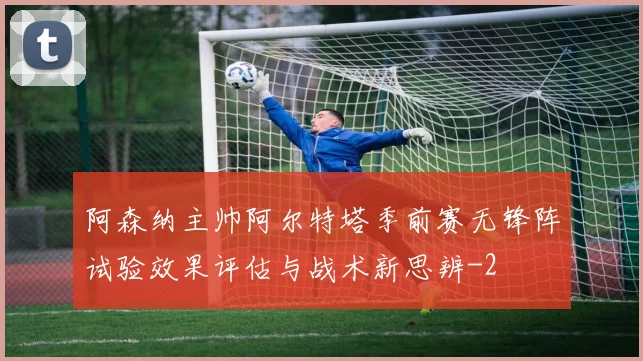 阿森纳主帅阿尔特塔季前赛无锋阵试验效果评估与战术新思辨