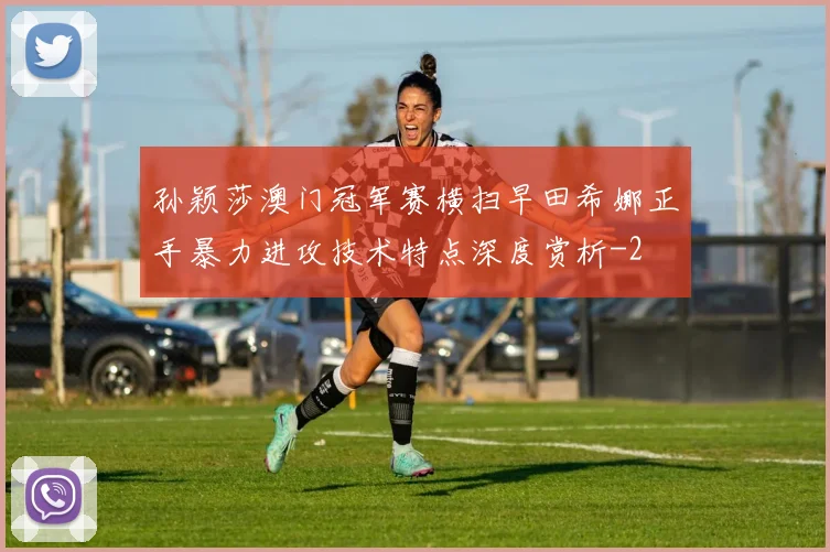 孙颖莎澳门冠军赛横扫早田希娜正手暴力进攻技术特点深度赏析