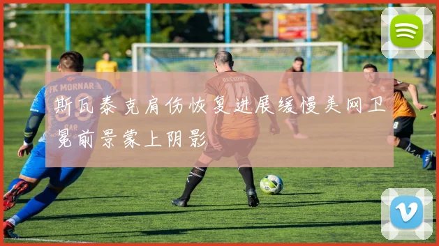 斯瓦泰克肩伤恢复进展缓慢美网卫冕前景蒙上阴影