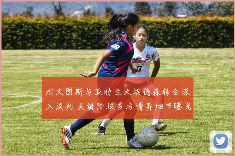尤文图斯与亚特兰大埃德森转会深入谈判 关键阶段多方博弈细节曝光