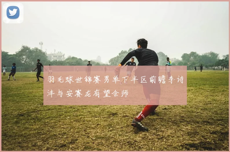 羽毛球世锦赛男单下半区前瞻李诗沣与安赛龙有望会师