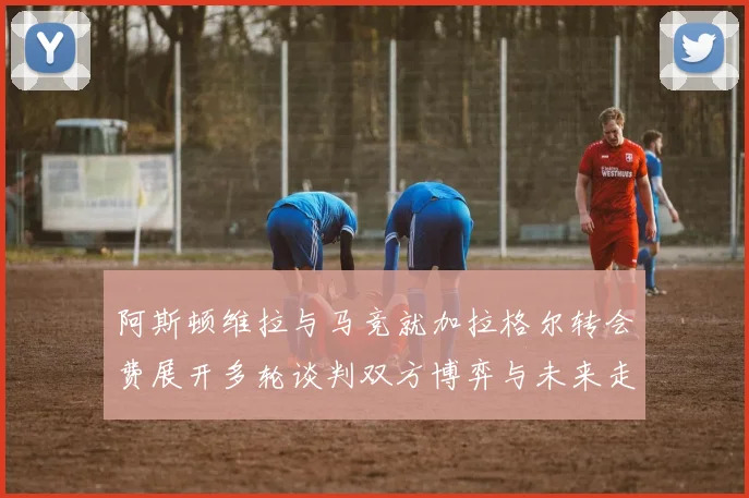 阿斯顿维拉与马竞就加拉格尔转会费展开多轮谈判双方博弈与未来走势深度解析