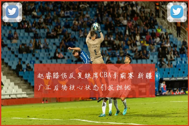 赵睿膝伤反复缺席CBA季前赛 新疆广汇后场核心状态引发担忧