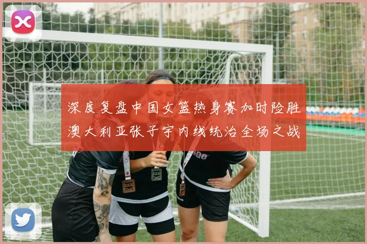 深度复盘中国女篮热身赛加时险胜澳大利亚张子宇内线统治全场之战