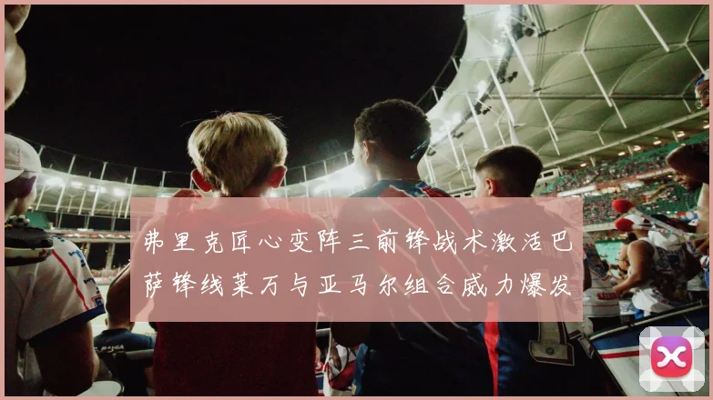 弗里克匠心变阵三前锋战术激活巴萨锋线莱万与亚马尔组合威力爆发