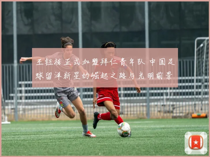 王钰栋正式加盟拜仁青年队 中国足球留洋新星的崛起之路与光明前景分析